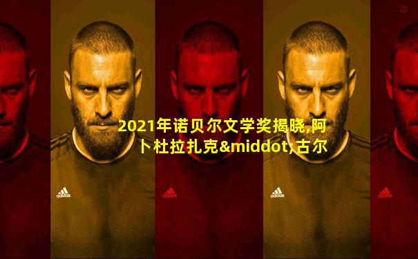 2021年诺贝尔文学奖揭晓,阿卜杜拉扎克·古尔纳获奖