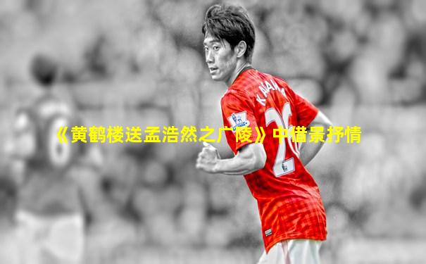《黄鹤楼送孟浩然之广陵》中借景抒情