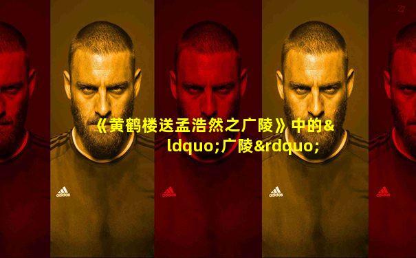 《黄鹤楼送孟浩然之广陵》中的“广陵”指的是