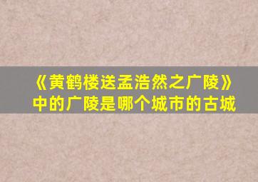 《黄鹤楼送孟浩然之广陵》中的广陵是哪个城市的古城