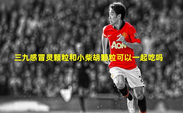 三九感冒灵颗粒和小柴胡颗粒可以一起吃吗