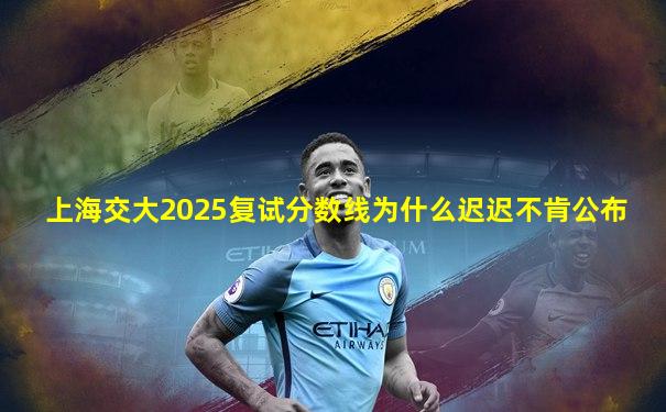 上海交大2025复试分数线为什么迟迟不肯公布
