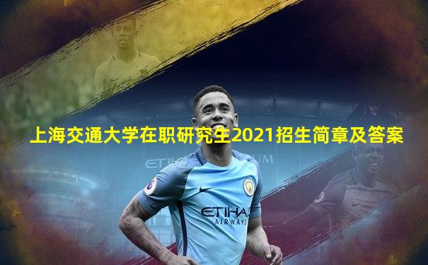 上海交通大学在职研究生2021招生简章及答案