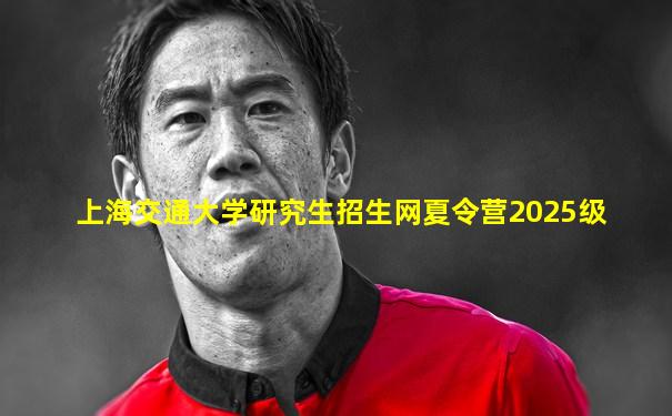 上海交通大学研究生招生网夏令营2025级