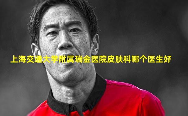 上海交通大学附属瑞金医院皮肤科哪个医生好