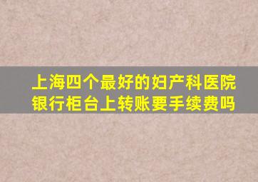 上海四个最好的妇产科医院银行柜台上转账要手续费吗