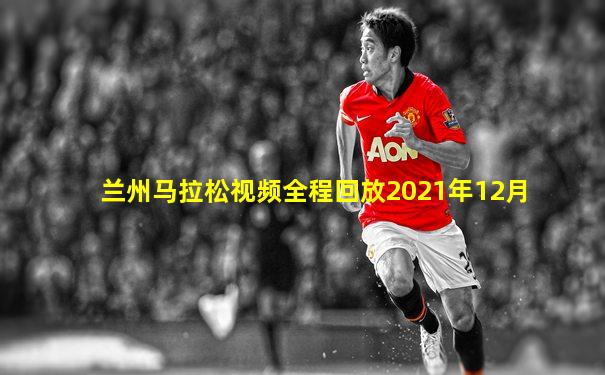 兰州马拉松视频全程回放2021年12月