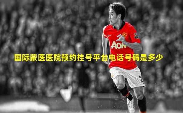 国际蒙医医院预约挂号平台电话号码是多少