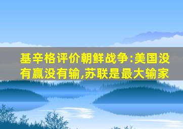 基辛格评价朝鲜战争:美国没有赢没有输,苏联是最大输家