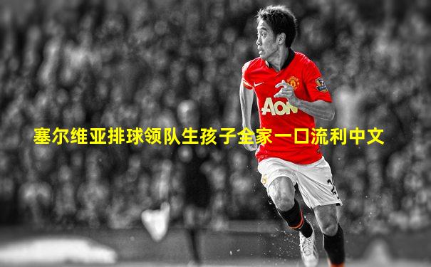 塞尔维亚排球领队生孩子全家一口流利中文