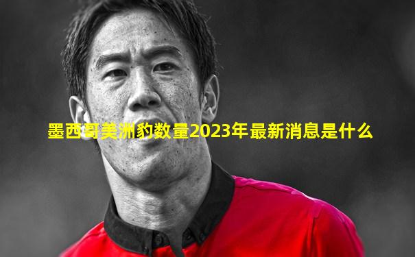 墨西哥美洲豹数量2023年最新消息是什么