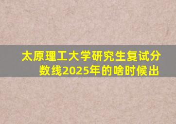太原理工大学研究生复试分数线2025年的啥时候出
