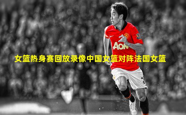 女篮热身赛回放录像中国女篮对阵法国女篮