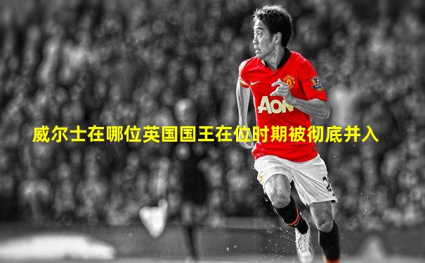 威尔士在哪位英国国王在位时期被彻底并入