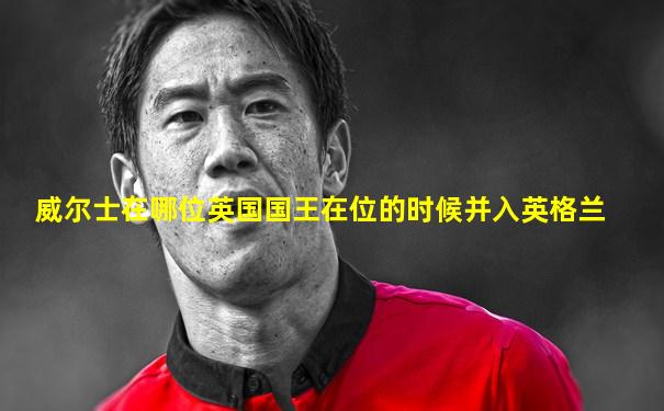 威尔士在哪位英国国王在位的时候并入英格兰