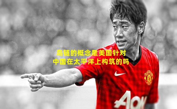 岛链的概念是美国针对中国在太平洋上构筑的吗