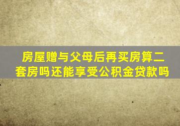 房屋赠与父母后再买房算二套房吗还能享受公积金贷款吗