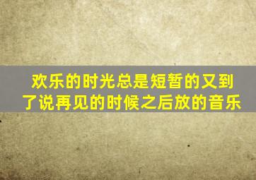欢乐的时光总是短暂的又到了说再见的时候之后放的音乐