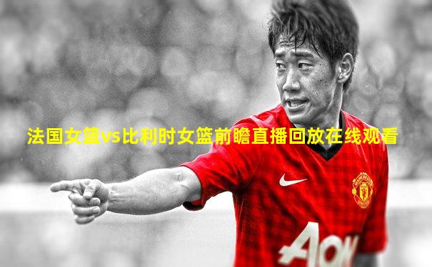 法国女篮vs比利时女篮前瞻直播回放在线观看