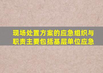 现场处置方案的应急组织与职责主要包括基层单位应急