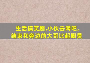 生活搞笑剧,小伙去网吧,结束和旁边的大哥比起脚臭