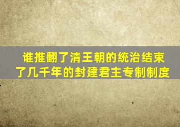 谁推翻了清王朝的统治结束了几千年的封建君主专制制度