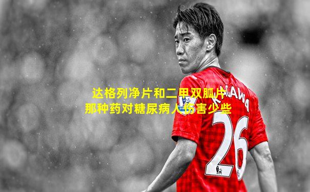 达格列净片和二甲双胍片那种药对糖尿病人伤害少些